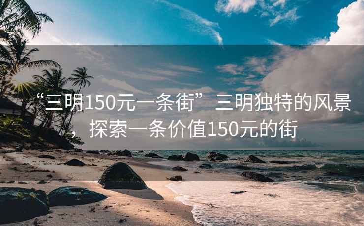“三明150元一條街”三明獨特的風(fēng)景，探索一條價(jià)值150元的街