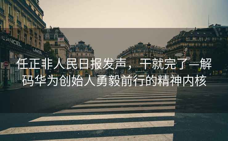 任正非人民日報發(fā)聲，干就完了—解碼華為創(chuàng  )始人勇毅前行的精神內核