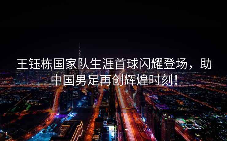 王鈺棟國家隊生涯首球閃耀登場(chǎng)，助中國男足再創(chuàng  )輝煌時(shí)刻！