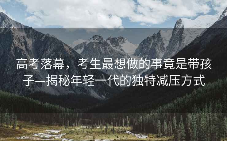 高考落幕，考生最想做的事竟是帶孩子—揭秘年輕一代的獨特減壓方式