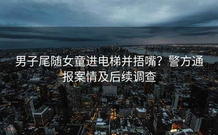 男子尾隨女童進(jìn)電梯并捂嘴？警方通報案情及后續調查