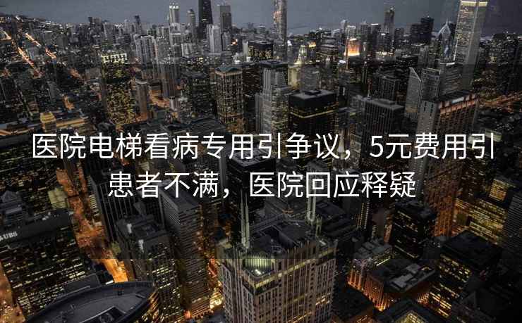 醫院電梯看病專(zhuān)用引爭議，5元費用引患者不滿(mǎn)，醫院回應釋疑