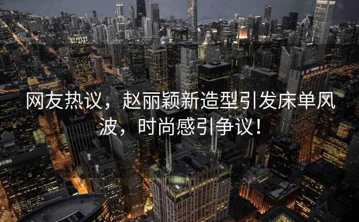 網(wǎng)友熱議，趙麗穎新造型引發(fā)床單風(fēng)波，時(shí)尚感引爭議！