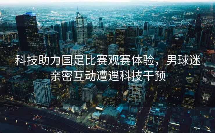 科技助力國足比賽觀(guān)賽體驗，男球迷親密互動(dòng)遭遇科技干預