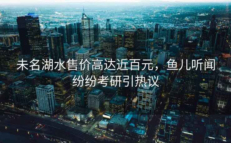 未名湖水售價(jià)高達近百元，魚(yú)兒聽(tīng)聞紛紛考研引熱議