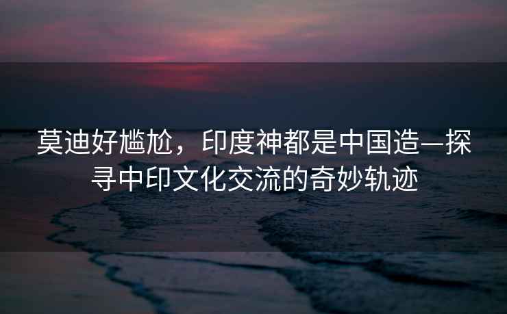 莫迪好尷尬，印度神都是中國造—探尋中印文化交流的奇妙軌跡