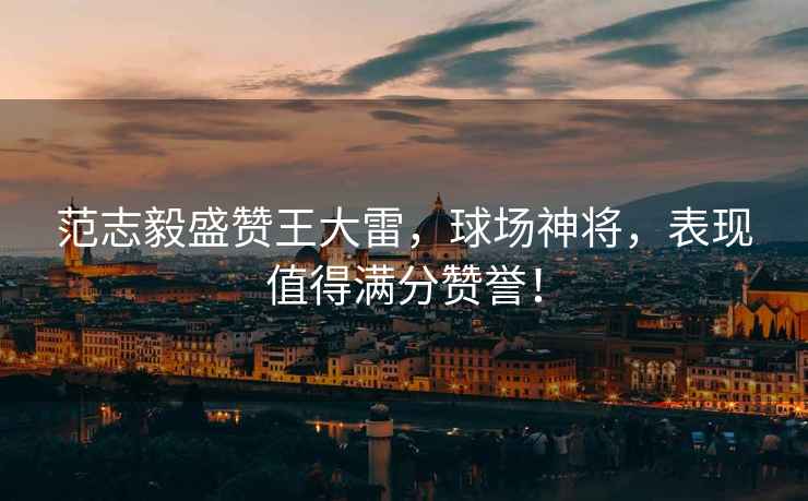 范志毅盛贊王大雷，球場(chǎng)神將，表現值得滿(mǎn)分贊譽(yù)！
