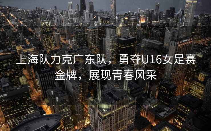 上海隊力克廣東隊，勇奪U16女足賽金牌，展現青春風(fēng)采