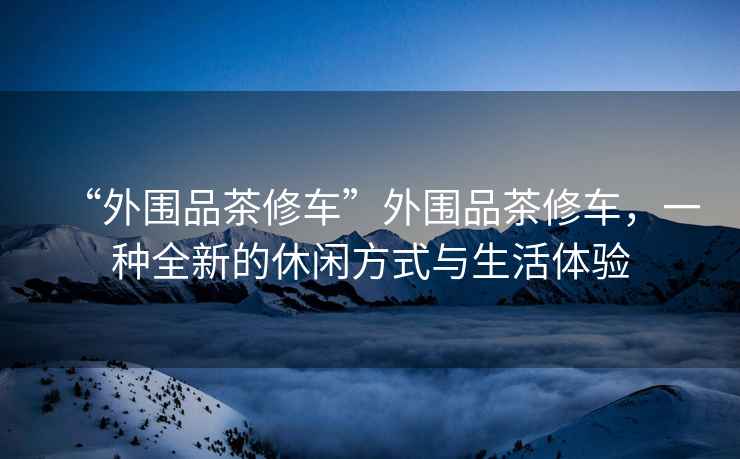 “外圍品茶修車(chē)”外圍品茶修車(chē)，一種全新的休閑方式與生活體驗