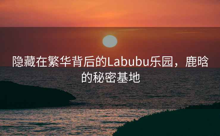 隱藏在繁華背后的Labubu樂(lè )園，鹿晗的秘密基地