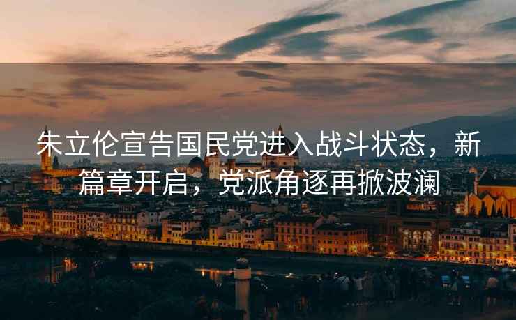 朱立倫宣告國民黨進(jìn)入戰斗狀態(tài)，新篇章開(kāi)啟，黨派角逐再掀波瀾