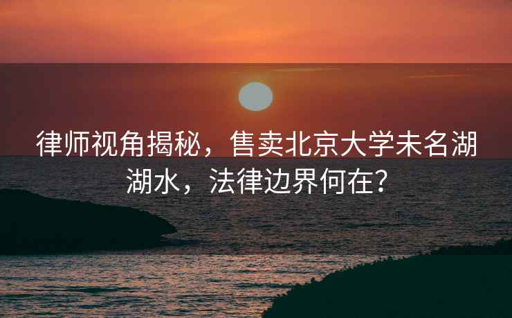 律師視角揭秘，售賣(mài)北京大學(xué)未名湖湖水，法律邊界何在？