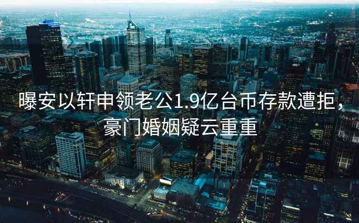 曝安以軒申領(lǐng)老公1.9億臺幣存款遭拒，豪門(mén)婚姻疑云重重