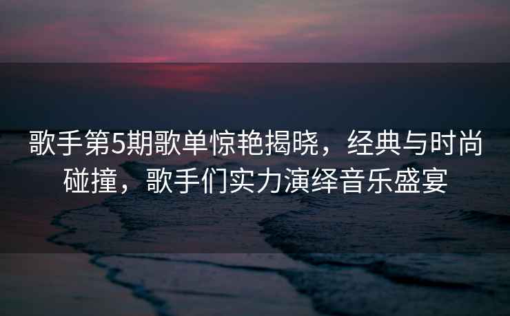 歌手第5期歌單驚艷揭曉，經(jīng)典與時(shí)尚碰撞，歌手們實(shí)力演繹音樂(lè )盛宴