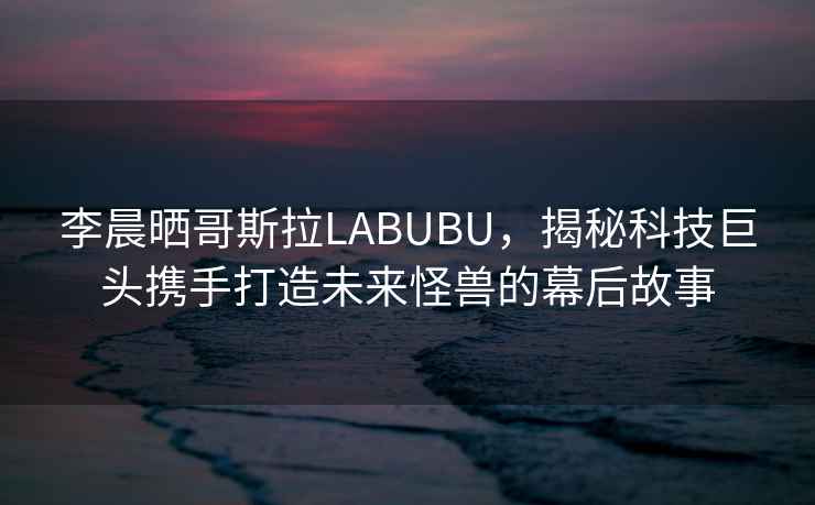 李晨曬哥斯拉LABUBU，揭秘科技巨頭攜手打造未來(lái)怪獸的幕后故事