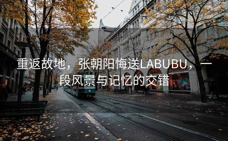 重返故地，張朝陽(yáng)悔送LABUBU，一段風(fēng)景與記憶的交錯