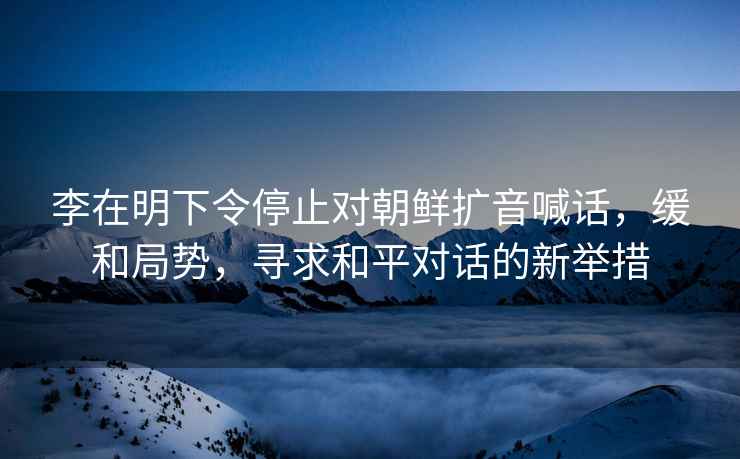 李在明下令停止對朝鮮擴音喊話(huà)，緩和局勢，尋求和平對話(huà)的新舉措