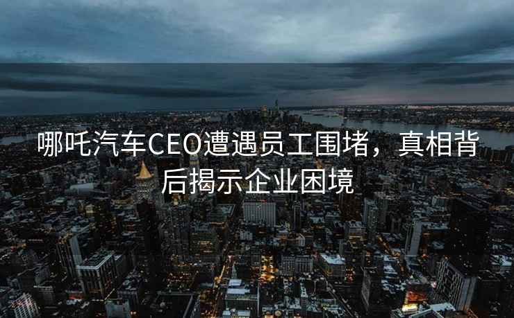 哪吒汽車(chē)CEO遭遇員工圍堵，真相背后揭示企業(yè)困境