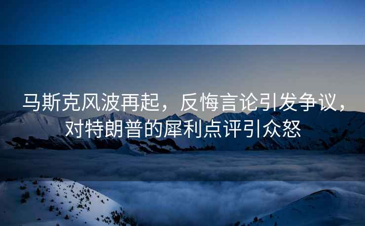 馬斯克風(fēng)波再起，反悔言論引發(fā)爭議，對特朗普的犀利點(diǎn)評引眾怒