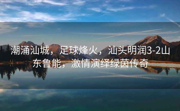 潮涌汕城，足球烽火，汕頭明潤3-2山東魯能，激情演繹綠茵傳奇