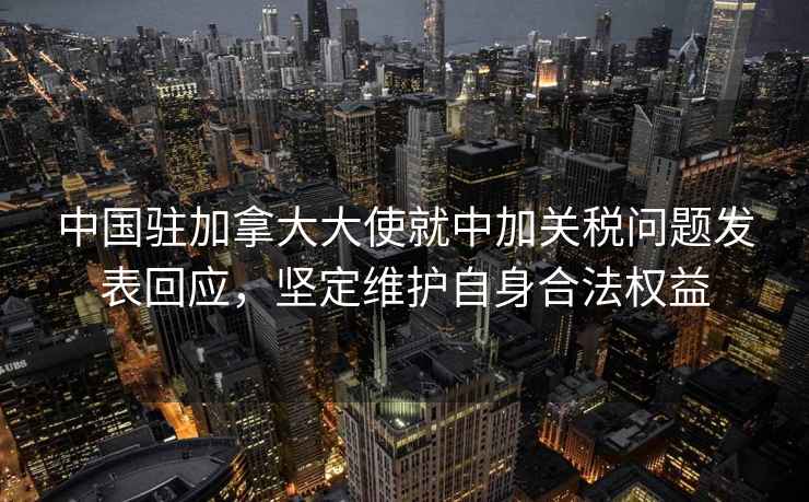 中國駐加拿大大使就中加關(guān)稅問(wèn)題發(fā)表回應，堅定維護自身合法權益