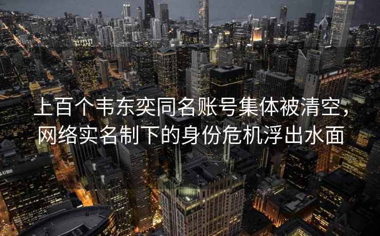 上百個(gè)韋東奕同名賬號集體被清空，網(wǎng)絡(luò )實(shí)名制下的身份危機浮出水面
