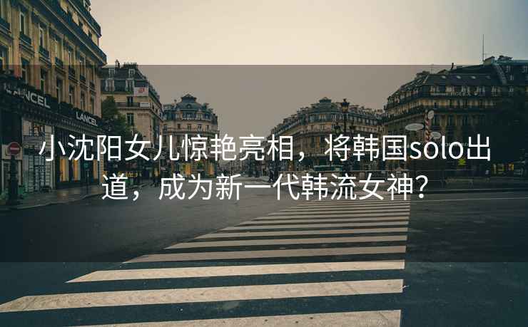 小沈陽(yáng)女兒驚艷亮相，將韓國solo出道，成為新一代韓流女神？