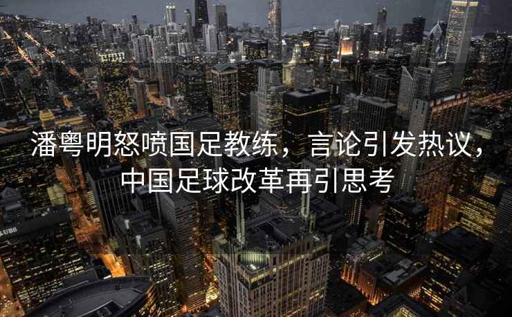 潘粵明怒噴國足教練，言論引發(fā)熱議，中國足球改革再引思考