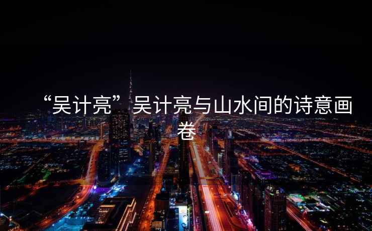 “吳計亮”吳計亮與山水間的詩(shī)意畫(huà)卷