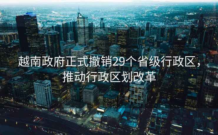越南政府正式撤銷(xiāo)29個(gè)省級行政區，推動(dòng)行政區劃改革