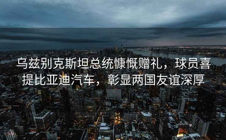 烏茲別克斯坦總統慷慨贈禮，球員喜提比亞迪汽車(chē)，彰顯兩國友誼深厚