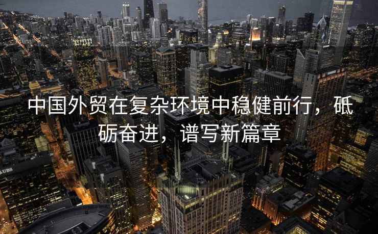 中國外貿在復雜環(huán)境中穩健前行，砥礪奮進(jìn)，譜寫(xiě)新篇章