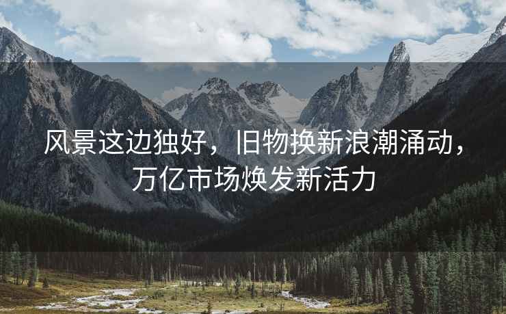 風(fēng)景這邊獨好，舊物換新浪潮涌動(dòng)，萬(wàn)億市場(chǎng)煥發(fā)新活力