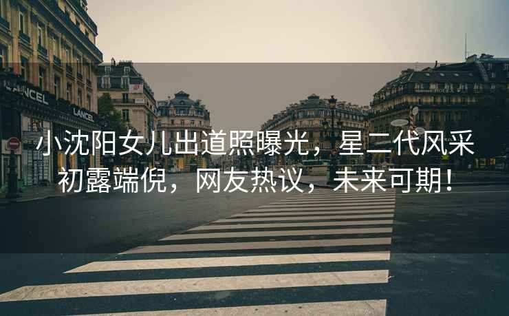 小沈陽(yáng)女兒出道照曝光，星二代風(fēng)采初露端倪，網(wǎng)友熱議，未來(lái)可期！