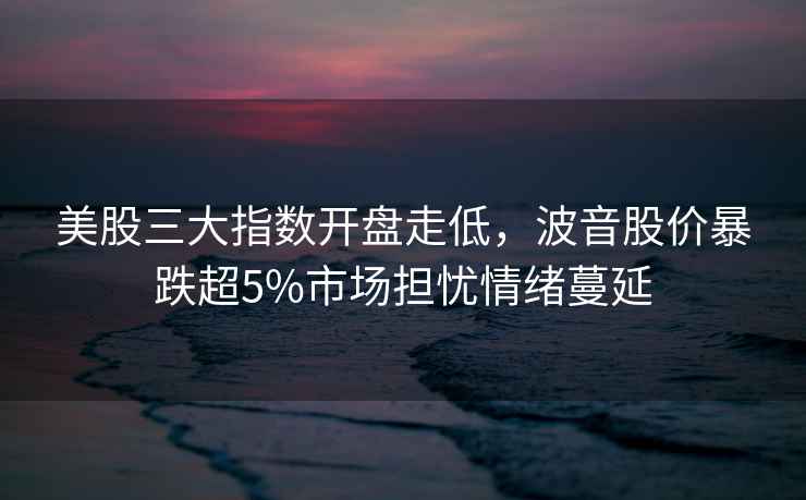 美股三大指數開(kāi)盤(pán)走低，波音股價(jià)暴跌超5%市場(chǎng)擔憂(yōu)情緒蔓延