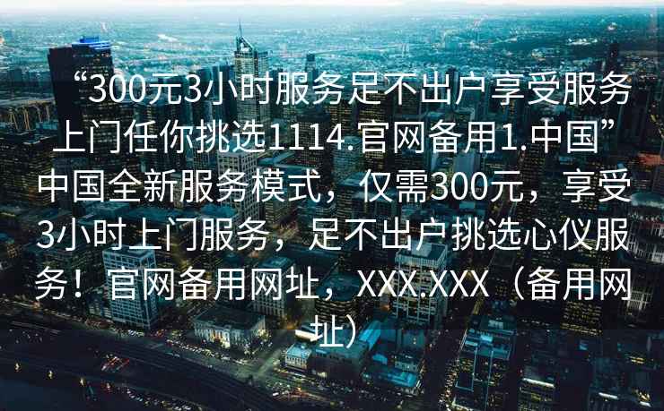 “300元3小時(shí)服務(wù)足不出戶(hù)享受服務(wù)上門(mén)任你挑選1114.官網(wǎng)備用1.中國”中國全新服務(wù)模式，僅需300元，享受3小時(shí)上門(mén)服務(wù)，足不出戶(hù)挑選心儀服務(wù)！官網(wǎng)備用網(wǎng)址，XXX.XXX（備用網(wǎng)址）