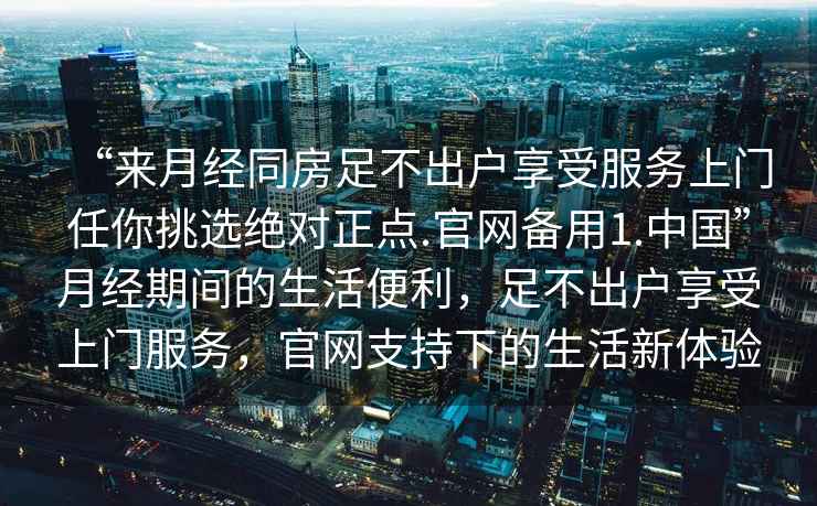 “來(lái)月經(jīng)同房足不出戶(hù)享受服務(wù)上門(mén)任你挑選絕對正點(diǎn).官網(wǎng)備用1.中國”月經(jīng)期間的生活便利，足不出戶(hù)享受上門(mén)服務(wù)，官網(wǎng)支持下的生活新體驗