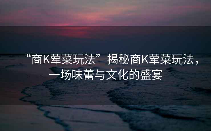 “商K葷菜玩法”揭秘商K葷菜玩法，一場(chǎng)味蕾與文化的盛宴