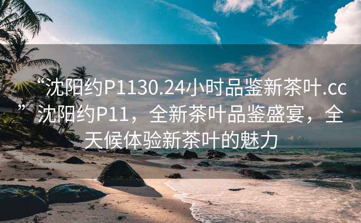 “沈陽(yáng)約P1130.24小時(shí)品鑒新茶葉.cc”沈陽(yáng)約P11，全新茶葉品鑒盛宴，全天候體驗新茶葉的魅力