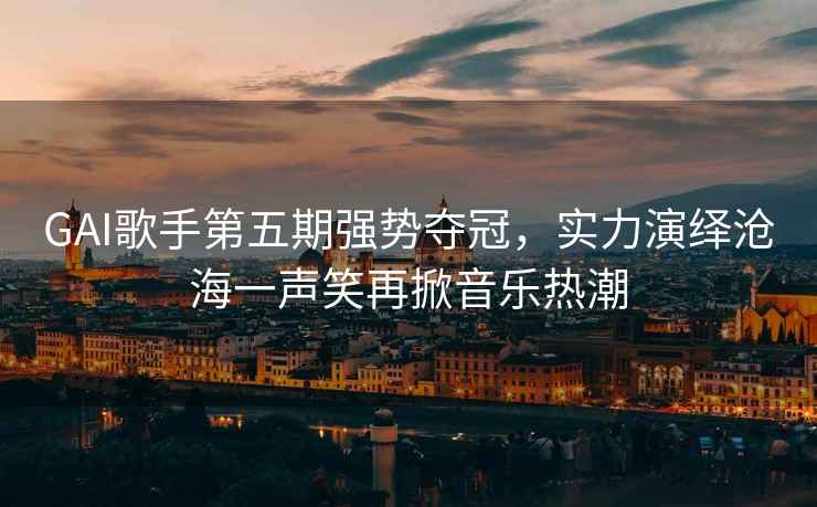 GAI歌手第五期強勢奪冠，實(shí)力演繹滄海一聲笑再掀音樂(lè )熱潮