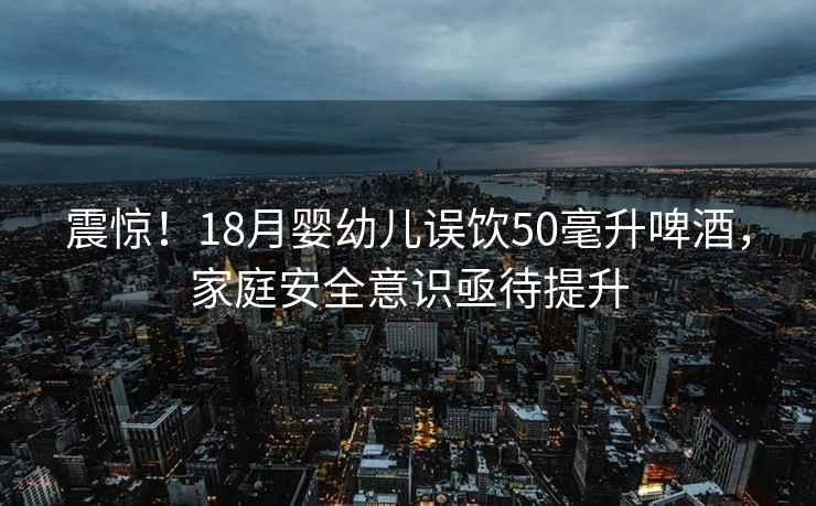 震驚！18月嬰幼兒誤飲50毫升啤酒，家庭安全意識亟待提升