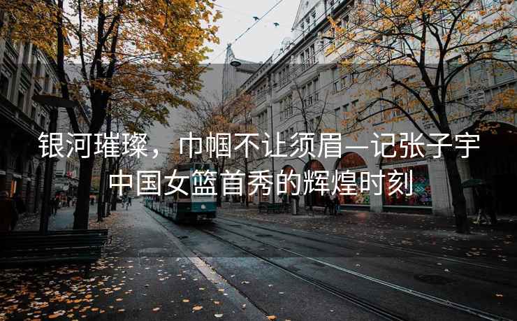 銀河璀璨，巾幗不讓須眉—記張子宇中國女籃首秀的輝煌時(shí)刻