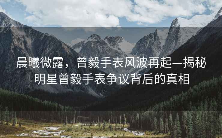 晨曦微露，曾毅手表風(fēng)波再起—揭秘明星曾毅手表爭議背后的真相
