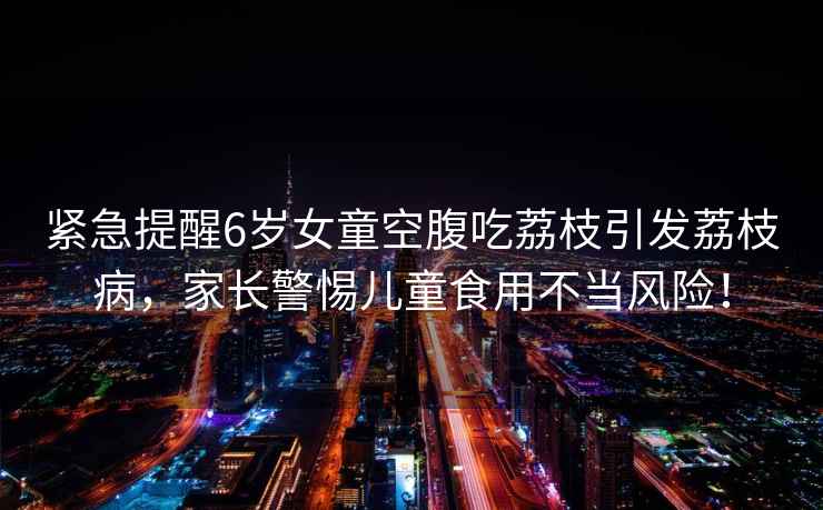 緊急提醒6歲女童空腹吃荔枝引發(fā)荔枝病，家長(cháng)警惕兒童食用不當風(fēng)險！