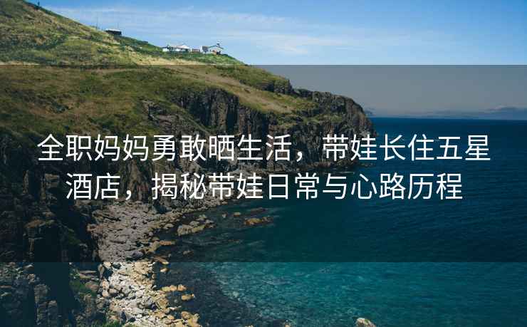 全職媽媽勇敢曬生活，帶娃長(cháng)住五星酒店，揭秘帶娃日常與心路歷程