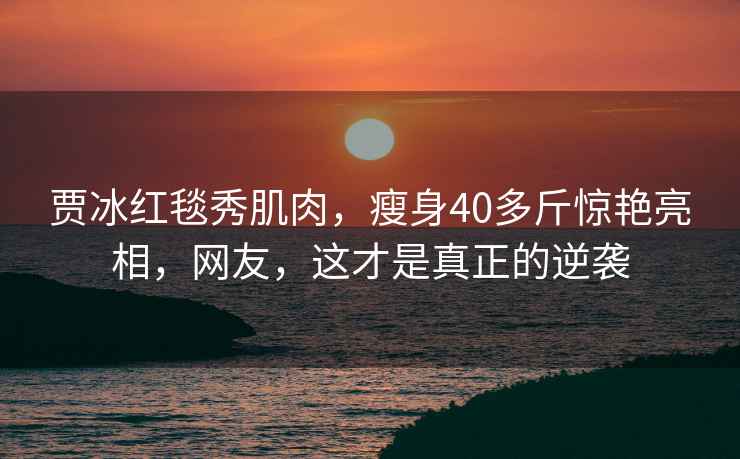 賈冰紅毯秀肌肉，瘦身40多斤驚艷亮相，網(wǎng)友，這才是真正的逆襲