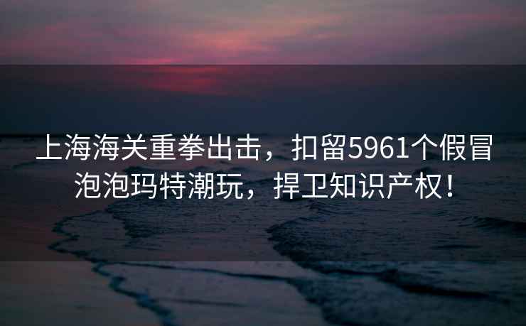 上海海關(guān)重拳出擊，扣留5961個(gè)假冒泡泡瑪特潮玩，捍衛知識產(chǎn)權！