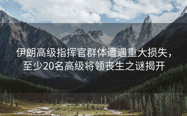 伊朗高級指揮官群體遭遇重大損失，至少20名高級將領(lǐng)喪生之謎揭開(kāi)