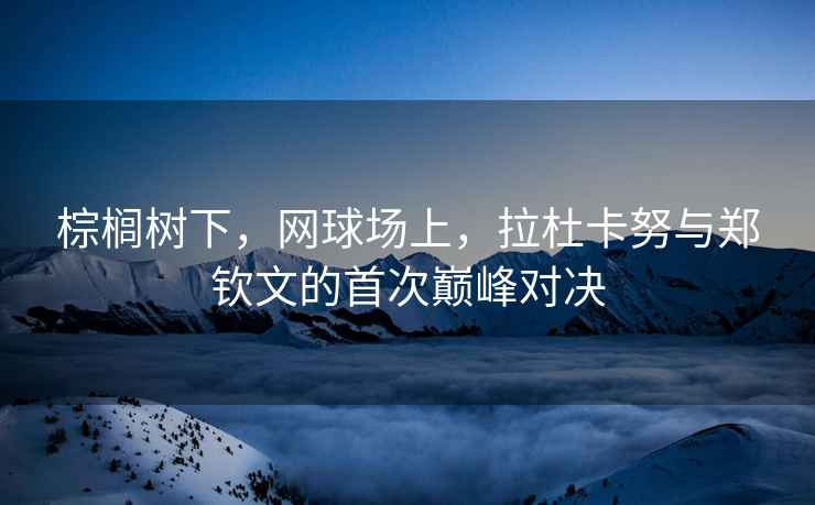 棕櫚樹(shù)下，網(wǎng)球場(chǎng)上，拉杜卡努與鄭欽文的首次巔峰對決