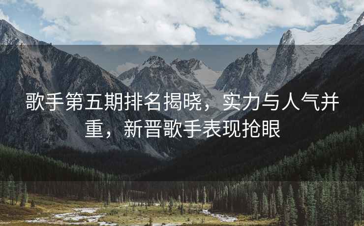 歌手第五期排名揭曉，實(shí)力與人氣并重，新晉歌手表現搶眼